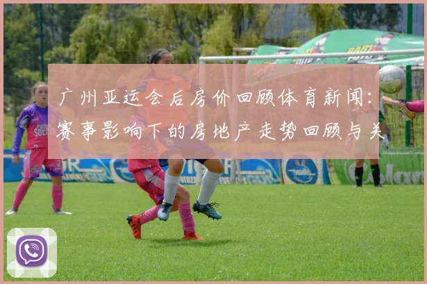 广州亚运会后房价回顾体育新闻:赛事影响下的房地产走势回顾与关键数据看点