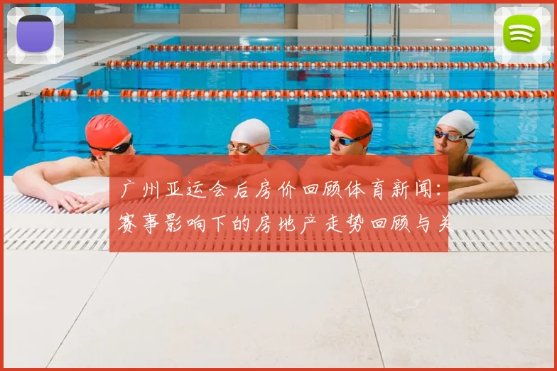 广州亚运会后房价回顾体育新闻:赛事影响下的房地产走势回顾与关键数据看点