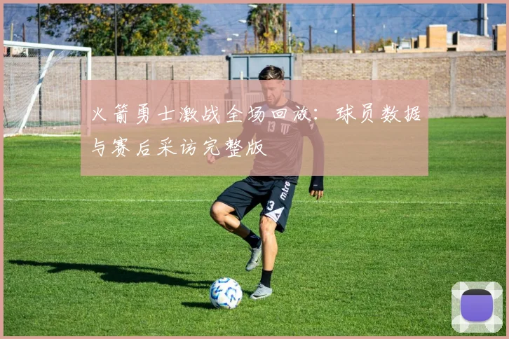 火箭勇士激战全场回放：球员数据与赛后采访完整版